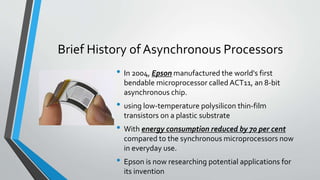 Brief History of Asynchronous Processors
• In 2004, Epson manufactured the world's first
bendable microprocessor called ACT11, an 8-bit
asynchronous chip.
• using low-temperature polysilicon thin-film
transistors on a plastic substrate
• With energy consumption reduced by 70 per cent
compared to the synchronous microprocessors now
in everyday use.
• Epson is now researching potential applications for
its invention
 
