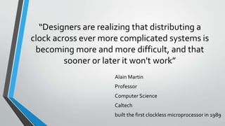 “Designers are realizing that distributing a
clock across ever more complicated systems is
becoming more and more difficult, and that
sooner or later it won't work”
Alain Martin
Professor
Computer Science
Caltech
built the first clockless microprocessor in 1989
 