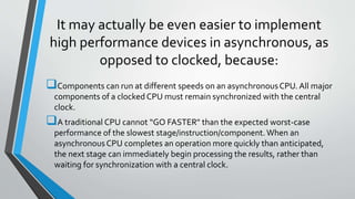 It may actually be even easier to implement
high performance devices in asynchronous, as
opposed to clocked, because:
Components can run at different speeds on an asynchronousCPU. All major
components of a clocked CPU must remain synchronized with the central
clock.
A traditional CPU cannot “GO FASTER" than the expected worst-case
performance of the slowest stage/instruction/component. When an
asynchronousCPU completes an operation more quickly than anticipated,
the next stage can immediately begin processing the results, rather than
waiting for synchronization with a central clock.
 