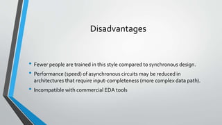 Disadvantages
• Fewer people are trained in this style compared to synchronous design.
• Performance (speed) of asynchronous circuits may be reduced in
architectures that require input-completeness (more complex data path).
• Incompatible with commercial EDA tools
 