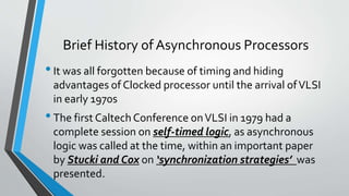 Brief History of Asynchronous Processors
•It was all forgotten because of timing and hiding
advantages of Clocked processor until the arrival ofVLSI
in early 1970s
•The first Caltech Conference onVLSI in 1979 had a
complete session on self-timed logic, as asynchronous
logic was called at the time, within an important paper
by Stucki and Cox on ‘synchronization strategies’ was
presented.
 