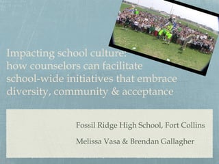 Impacting school culture:
how counselors can facilitate
school-wide initiatives that embrace
diversity, community & acceptance
Fossil Ridge High School, Fort Collins
Melissa Vasa & Brendan Gallagher

 