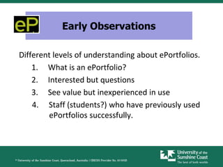 Early Observations

Different levels of understanding about ePortfolios.
    1. What is an ePortfolio?
    2. Interested but questions
    3. See value but inexperienced in use
    4. Staff (students?) who have previously used
        ePortfolios successfully.
 