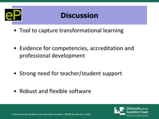 Discussion

• Tool to capture transformational learning

• Evidence for competencies, accreditation and
  professional development

• Strong need for teacher/student support

• Robust and flexible software
 