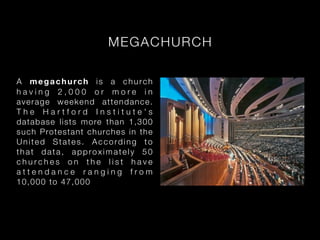 MEGA CH U R C H

A megachurch is a church
having 2,000 or more in
average weekend attendance.
The Hartford Institute's
dat abase lists m ore t h a n 1 , 3 0 0
su ch Pro testant ch u rc h e s i n t h e
United States. According to
that data, approximately 50
churches on the list have
attendance ranging from
10, 0 0 0 to 4 7 ,0 00
 