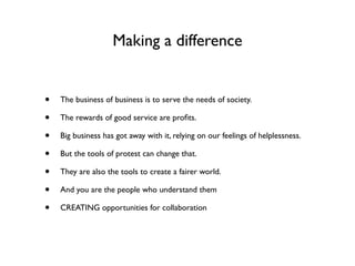 Making a difference


•   The business of business is to serve the needs of society.

•   The rewards of good service are proﬁts.

•   Big business has got away with it, relying on our feelings of helplessness.

•   But the tools of protest can change that.

•   They are also the tools to create a fairer world.

•   And you are the people who understand them

•   CREATING opportunities for collaboration
 