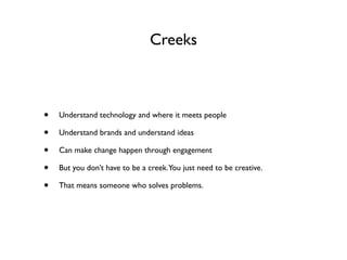 Creeks



•   Understand technology and where it meets people

•   Understand brands and understand ideas

•   Can make change happen through engagement

•   But you don’t have to be a creek.You just need to be creative.

•   That means someone who solves problems.
 