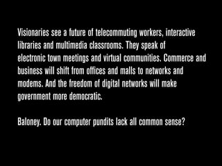 Visionaries see a future of telecommuting workers, interactive
libraries and multimedia classrooms. They speak of
electronic town meetings and virtual communities. Commerce and
business will shift from offices and malls to networks and
modems. And the freedom of digital networks will make
government more democratic.

Baloney. Do our computer pundits lack all common sense?
 