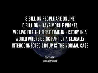 3 BILLION PEOPLE ARE ONLINE
      5 BILLION+ HAVE MOBILE PHONES
 WE LIVE FOR THE FIRST TIME IN HISTORY IN A
  WORLD WHERE BEING PART OF A GLOBALLY
INTERCONNECTED GROUP IS THE NORMAL CASE
                   CLAY SHIRKY
                 shirky.com/weblog
 
