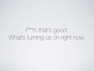 F**K that's good.
What’s turning us on right now.
 