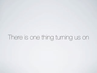 There is one thing turning us on
 