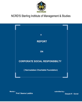 NCRD'S Sterling Indtitute of Management & Studies




                                    A


                                REPORT



                                   ON



             CORPORATE SOCIAL RESPONSIBILTY


                   ( Narmadaben Charitable Foundation)




Mentor:-                                          submitted by:-
           Prof. Seema Laddha                                      Deepak R Gorad
 