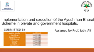 Implementation and execution of the Ayushman Bharat
Scheme in private and government hospitals.
SUBMITTED BY
Vaibhav Mendhe HAHM22049
Mansi Singh HAHM22023
Baisakhi Murmu HAHM22022
Nidhi Sharma HAHM22034
Divyansh HAHM22010
Ritik Raj HAHM22008
Mohit Gidwani HAHM22006
Assigned by Prof. Jabir Ali
 