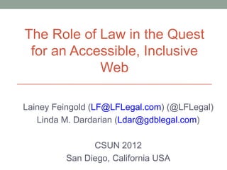 The Role of Law in the Quest
 for an Accessible, Inclusive
            Web

Lainey Feingold (LF@LFLegal.com) (@LFLegal)
   Linda M. Dardarian (Ldar@gdblegal.com)

               CSUN 2012
         San Diego, California USA
 