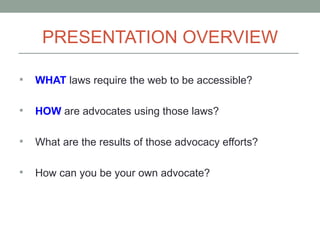 PRESENTATION OVERVIEW

   WHAT laws require the web to be accessible?

   HOW are advocates using those laws?

   What are the results of those advocacy efforts?

   How can you be your own advocate?
 