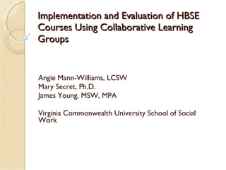 Implementation and Evaluation of HBSE Courses Using Collaborative Learning Groups Angie Mann-Williams, LCSW Mary Secret, Ph.D. James Young, MSW, MPA Virginia Commonwealth University School of Social Work 