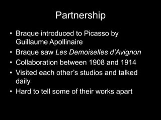 Partnership
• Braque introduced to Picasso by
  Guillaume Apollinaire
• Braque saw Les Demoiselles d’Avignon
• Collaboration between 1908 and 1914
• Visited each other’s studios and talked
  daily
• Hard to tell some of their works apart
 