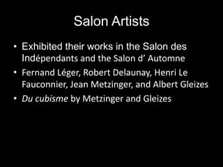Salon Artists
• Exhibited their works in the Salon des
  Indépendants and the Salon d’ Automne
• Fernand Léger, Robert Delaunay, Henri Le
  Fauconnier, Jean Metzinger, and Albert Gleizes
• Du cubisme by Metzinger and Gleizes
 