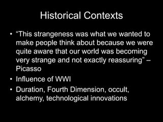 Historical Contexts
• “This strangeness was what we wanted to
  make people think about because we were
  quite aware that our world was becoming
  very strange and not exactly reassuring” –
  Picasso
• Influence of WWI
• Duration, Fourth Dimension, occult,
  alchemy, technological innovations
 