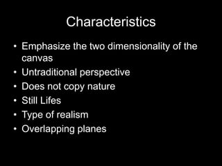 Characteristics
• Emphasize the two dimensionality of the
  canvas
• Untraditional perspective
• Does not copy nature
• Still Lifes
• Type of realism
• Overlapping planes
 