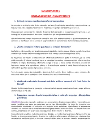 CUESTIONARIO 1

                           DEGRADACION DE LOS MATERIALES
    1. Defina la corrosión cuando ésta se refiere a los materiales.

La corrosión es la deterioración de los materiales por la acción del medio, sea química o electroquímica; y a
la cual puede estar asociada una solicitación mecánica, por ejemplo: corrosión bajo tensiones.

Si se pretenden comprender los métodos de control de la corrosión es necesario describir primero en un
cierto grado de profundidad las reacciones y los factores que influyen en el fenómeno.

Este fenómeno no siempre involucra un cambio de peso o un deterioro visible, ya que muchas formas de
corrosión se manifiestan por un cambio de las propiedades de los materiales, disminuyendo su resistencia.


    2. ¿Cuáles son algunos factores que afectan la corrosión de metales?

Los factores más conocidos son las alteraciones químicas de los metales a causa del aire, como la herrumbre
del hierro y el acero o la formación de pátina verde en el cobre y sus aleaciones (bronce, latón).

La mayoría de los metales se encuentran en estado natural formando parte de minerales, ya sea como
oxido o metales. El mineral común de hierro se asemeja al herrumbre, este es convertido a fierro metálico
mediante el empleo de energía y esta misma energía es la que se libera cuando el hierro se convierte en
herrumbre debido a la corrosión en efecto, es la energía que guarda el metal durante el proceso de
refinación lo que hace posible el proceso de corrosión.

Corrosión es un proceso de destrucción o deterioro electroquímico de un metal por acción y reacción de
éste con el medio que lo rodea (reacciones de oxidación y reducción simultánea).


    3. ¿Cuál está en el estado de energía más baja: a) hierro elemental o b) Fe 2O3 (oxido de
       hierro)?

El oxido de hierro es el que se encuentra en de energía baja ya que necesita energía para volver a hierro
elemental cual es más alto.

    4. Proporcione ejemplos de deterioro ambiental de a) materiales cerámicos y b) materiales
       poliméricos.

CERAMICOS: Como los materiales cerámicos son combinaciones de elementos metálicos y no metálicos, se
puede considerar que estos son materiales que ya han sido corroídos. Por tanto, las cerámicas son
excesivamente resistentes a la corrosión en la mayoría de los ambientes, especialmente a temperatura
ambiente. La corrosión de los materiales cerámicos generalmente transcurre como una simple disolución
química, en contraste con los procesos electroquímicos de los metales ya descritos.
Frecuentemente se utilizan materiales cerámicos debido a su resistencia a la corrosión. Por ese motivo los
líquidos se almacenan en recipientes de vidrio. Las cerámicas refractarias no solo deben ser estables a altas
temperaturas y aislantes térmicos sino que a menudo deben resistir el ataque a elevadas temperaturas de
 