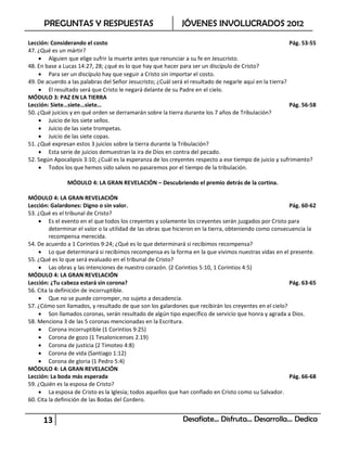 PREGUNTAS Y RESPUESTAS                                 JÓVENES INVOLUCRADOS 2012

Lección: Considerando el costo                                                                            Pág. 53-55
47. ¿Qué es un mártir?
     Alguien que elige sufrir la muerte antes que renunciar a su fe en Jesucristo.
48. En base a Lucas 14:27, 28; ¿qué es lo que hay que hacer para ser un discípulo de Cristo?
     Para ser un discípulo hay que seguir a Cristo sin importar el costo.
49. De acuerdo a las palabras del Señor Jesucristo; ¿Cuál será el resultado de negarle aquí en la tierra?
     El resultado será que Cristo le negará delante de su Padre en el cielo.
MÓDULO 3: PAZ EN LA TIERRA
Lección: Siete…siete…siete…                                                                               Pág. 56-58
50. ¿Qué juicios y en qué orden se derramarán sobre la tierra durante los 7 años de Tribulación?
     Juicio de los siete sellos.
     Juicio de las siete trompetas.
     Juicio de las siete copas.
51. ¿Qué expresan estos 3 juicios sobre la tierra durante la Tribulación?
     Esta serie de juicios demuestran la ira de Dios en contra del pecado.
52. Según Apocalipsis 3:10; ¿Cuál es la esperanza de los creyentes respecto a ese tiempo de juicio y sufrimiento?
     Todos los que hemos sido salvos no pasaremos por el tiempo de la tribulación.

               MÓDULO 4: LA GRAN REVELACIÓN – Descubriendo el premio detrás de la cortina.

MÓDULO 4: LA GRAN REVELACIÓN
Lección: Galardones: Digno o sin valor.                                                                  Pág. 60-62
53. ¿Qué es el tribunal de Cristo?
     Es el evento en el que todos los creyentes y solamente los creyentes serán juzgados por Cristo para
         determinar el valor o la utilidad de las obras que hicieron en la tierra, obteniendo como consecuencia la
         recompensa merecida.
54. De acuerdo a 1 Corintios 9:24; ¿Qué es lo que determinará si recibimos recompensa?
     Lo que determinará si recibimos recompensa es la forma en la que vivimos nuestras vidas en el presente.
55. ¿Qué es lo que será evaluado en el tribunal de Cristo?
     Las obras y las intenciones de nuestro corazón. (2 Corintios 5:10, 1 Corintios 4:5)
MÓDULO 4: LA GRAN REVELACIÓN
Lección: ¿Tu cabeza estará sin corona?                                                                   Pág. 63-65
56. Cita la definición de incorruptible.
     Que no se puede corromper, no sujeto a decadencia.
57. ¿Cómo son llamados, y resultado de que son los galardones que recibirán los creyentes en el cielo?
     Son llamados coronas, serán resultado de algún tipo específico de servicio que honra y agrada a Dios.
58. Menciona 3 de las 5 coronas mencionadas en la Escritura.
     Corona incorruptible (1 Corintios 9:25)
     Corona de gozo (1 Tesalonicenses 2.19)
     Corona de justicia (2 Timoteo 4:8)
     Corona de vida (Santiago 1:12)
     Corona de gloria (1 Pedro 5:4)
MÓDULO 4: LA GRAN REVELACIÓN
Lección: La boda más esperada                                                                            Pág. 66-68
59. ¿Quién es la esposa de Cristo?
     La esposa de Cristo es la Iglesia; todos aquellos que han confiado en Cristo como su Salvador.
60. Cita la definición de las Bodas del Cordero.


      13                                                      Desafíate… Disfruta… Desarrolla… Dedica
 