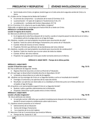 PREGUNTAS Y RESPUESTAS                                 JÓVENES INVOLUCRADOS 2012

       Será la boda entre Cristo y la Iglesia; tendrá lugar en el cielo antes de la segunda venida de Cristo a la
        tierra.
61. ¿Cuáles son las 3 etapas de las Bodas del Cordero?
     El contrato de compromiso – La salvación de la novia (2 Corintios 11:2)
     La presentación – El rapto de la iglesia (1 Tesalonicenses 4:16, 17)
     La celebración – Las Bodas del Cordero (Apocalipsis 19:7-9)
62. En 2 Corintios 11:2; ¿Qué es lo que le pide Pablo a la Iglesia?
Pablo pide a la Iglesia que se mantenga pura hasta el día de su boda con Cristo.
MÓDULO 4: LA GRAN REVELACIÓN
Lección: El regreso de la muerte.                                                                           Pág. 69-71
63. Menciona la definición de Resurrección
      Es el regreso de la vida física después de la muerte, cuando el creyente pasará la vida eterna en el cielo y
        el incrédulo sufrirá el castigo eterno en el lago de fuego.
64. ¿Quiénes, cuando y con qué propósito resucitaran para resurrección de vida?
      Quiénes: Tanto los santos del Antiguo Testamento y los santos de la Tribulación.
      Cuándo: Antes de iniciarse el reino milenial.
      Propósito: Permitir que disfruten de las bendiciones del reino milenial.
65. ¿Quiénes, cuando y con qué propósito resucitarán para resurrección de condenación?
      Quiénes: Todos los muertos que no eran salvos de todas las edades
      Cuándo: Al final del reino milenial.
      Propósito: Ser juzgados por Cristo para recibir tormento eterno en el infierno.

                             MÓDULO 5: JAQUE MATE – Tiempo de la última partida

MÓDULO 5: JAQUE MATE
Lección: El Guerrero Justo – Juez                                                                         Pág. 73-75
66. Cita la definición de Segunda Venida.
      Regreso literal de Jesucristo a la tierra al final de la Tribulación.
67. ¿En qué lugar se desarrollará la batalla descrita en Apocalipsis 16:16?
      La batalla se desarrollará en el valle de Armagedón.
68. ¿Quiénes son los enemigos de Cristo en su Segunda Venida y cuál es el resultado de la batalla?
      Enemigos: El anticristo y los ejércitos de los reyes de oriente.
      Resultado: Los ejércitos son destruidos en su totalidad y el Anticristo junto con el falso profeta son
         arrojados al lago de fuego.
69. ¿A quiénes y con qué propósito juzgará Cristo en su Segunda Venida?
      Quiénes: Judíos y gentiles sobrevivientes de la tribulación.
      Propósito: Determinar quién puede entrar al reino milenial.
MÓDULO 5: JAQUE MATE
Lección: ¿Puedes imaginarlo?                                                                              Pág. 76-78
 70. Cita la definición de milenio
      Un período real de 1,000 años que sucederá inmediatamente después de la Segunda Venida de Cristo
         donde Él reinará corporal y visiblemente sobre toda la tierra.
71. ¿Quiénes estarán presentes en el milenio?
      Sobrevivientes de la tribulación
      Santos del Antiguo Testamento
          Los creyentes de la era de la Iglesia
72. Menciona 3 de las 5 características que tendrá el Milenio.
      Tiempo de Paz (Isaías 61:7, 10)

        14                                                     Desafíate… Disfruta… Desarrolla… Dedica
 