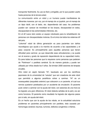 La robótica junto con la medicina han logrado desarrollar estos aparatos mecánicos que ayudan a las personas cuadripléjicas y/o con alguna discapacidad motriz o motora, personas amputadas o por accidentes de personas, o afectadas por enfermedades autoinmunes que degeneran progresivamente  las  neuronas  en áreas  motoras, como la  esclerosis  múltiple a llevar una vida normal. Han logrado un gran auge en la sociedad y muchos países desarrollados han invertido y apoyan en este campo de la robótica a pesar de los millones de dólares que se invierten en la asistencia social como en la rehabilitación.