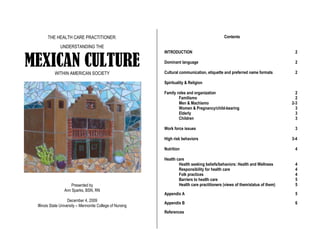 THE HEALTH CARE PRACTITIONER:
UNDERSTANDING THE
MEXICAN CULTUREWITHIN AMERICAN SOCIETY
Presented by
Ann Sparks, BSN, RN
December 4, 2009
Illinois State University – Mennonite College of Nursing
Contents
INTRODUCTION 2
Dominant language 2
Cultural communication, etiquette and preferred name formats 2
Spirituality & Religion
Family roles and organization 2
Familismo 2
Men & Machismo 2-3
Women & Pregnancy/child-bearing 3
Elderly 3
Children 3
Work force issues 3
High risk behaviors 3-4
Nutrition 4
Health care
Health seeking beliefs/behaviors: Health and Wellness 4
Responsibility for health care 4
Folk practices 4
Barriers to health care 5
Health care practitioners (views of them/status of them) 5
Appendix A 5
Appendix B 6
References
 