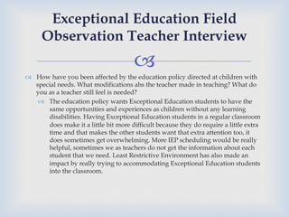 –
™  How have you been affected by the education policy directed at children with
special needs. What modifications ahs the teacher made in teaching? What do
you as a teacher still feel is needed?
–  The education policy wants Exceptional Education students to have the
same opportunities and experiences as children without any learning
disabilities. Having Exceptional Education students in a regular classroom
does make it a little bit more difficult because they do require a little extra
time and that makes the other students want that extra attention too, it
does sometimes get overwhelming. More IEP scheduling would be really
helpful, sometimes we as teachers do not get the information about each
student that we need. Least Restrictive Environment has also made an
impact by really trying to accommodating Exceptional Education students
into the classroom.
Exceptional Education Field
Observation Teacher Interview
 