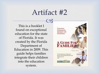 – !
Artifact #2
This is a booklet I
found on exceptional
education for the state
of Florida. It was
created by the Florida
Department of
Education in 2009. This
guide helps families
integrate their children
into the education
system.
 