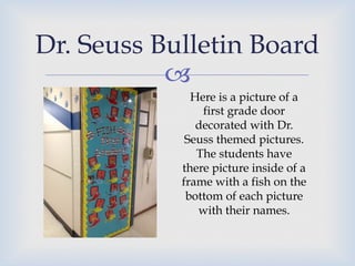 –
Dr. Seuss Bulletin Board
Here is a picture of a
first grade door
decorated with Dr.
Seuss themed pictures.
The students have
there picture inside of a
frame with a fish on the
bottom of each picture
with their names.
 
