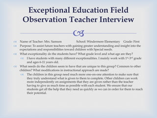–
™  Name of Teacher: Mrs. Samson School: Windermere Elementary Grade: First
™  Purpose: To assist future teachers with gaining greater understanding and insight into the
expectations and responsibilities toward children with Special needs.
™  What exceptionality do the students have? What grade level and what age are they?
–  I have students with many different exceptionalities. I mainly work with 1st-3rd grade
and ages 6-11 years old.
™  What needs do the children seem to have that are unique to this group? Common to other
children? What modifications in instructional approach are made?
–  The children in this group need much more one-on-one attention to make sure that
they truly understand what is given to them to complete. Other children can work
more independently on assignments that they are given rather than the teacher
having to give as much time as possible with each student. We ensure that our
students get all the help that they need as quickly as we can in order for them to reach
their potential.
Exceptional Education Field
Observation Teacher Interview
 