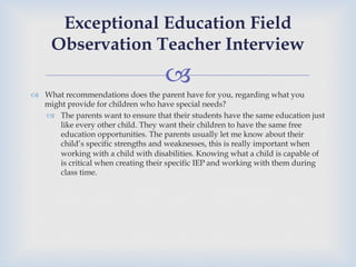 –
™  What recommendations does the parent have for you, regarding what you
might provide for children who have special needs?
–  The parents want to ensure that their students have the same education just
like every other child. They want their children to have the same free
education opportunities. The parents usually let me know about their
child’s specific strengths and weaknesses, this is really important when
working with a child with disabilities. Knowing what a child is capable of
is critical when creating their specific IEP and working with them during
class time.
Exceptional Education Field
Observation Teacher Interview
 