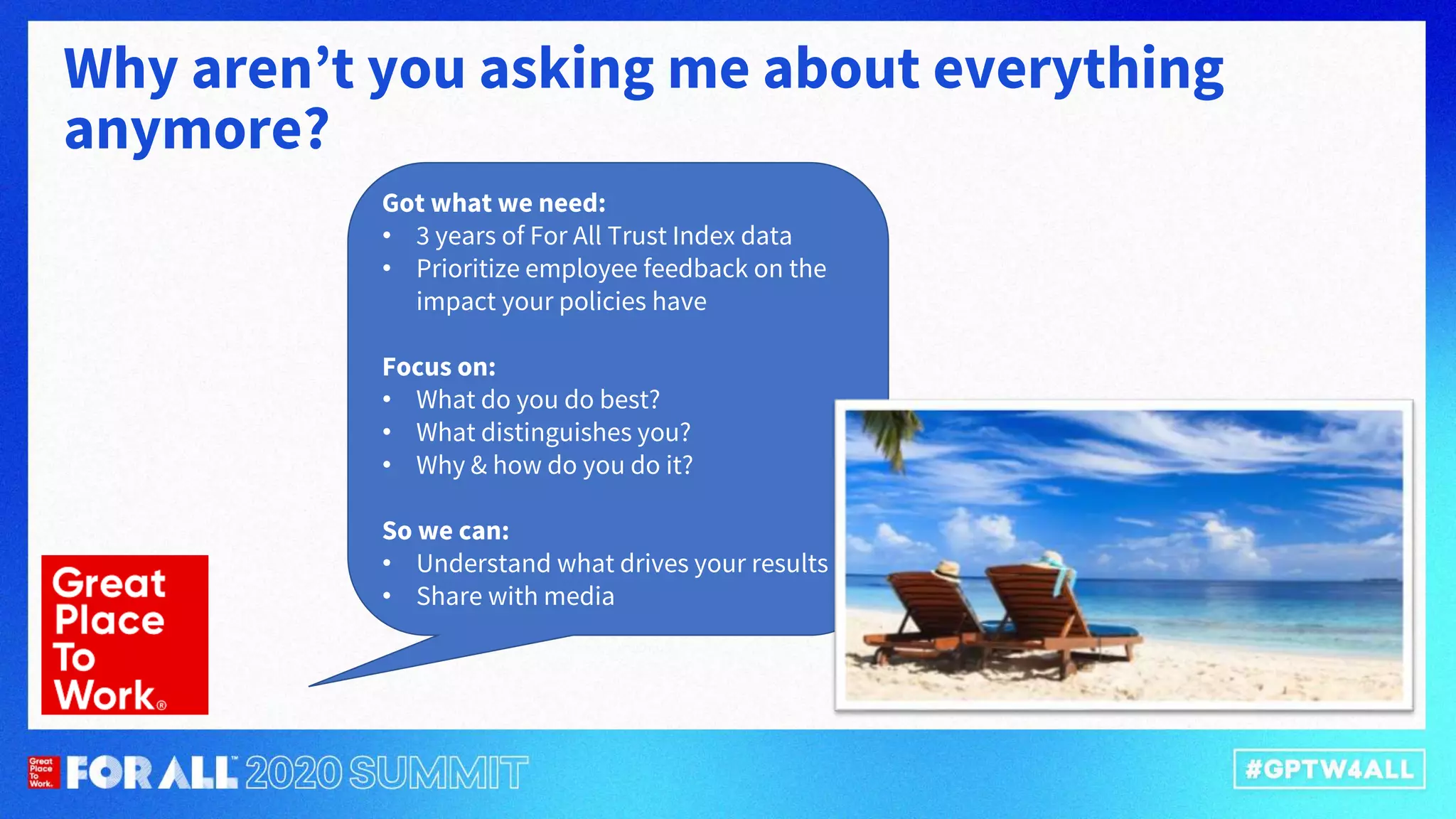 Why aren’t you asking me about everything
anymore?
Got what we need:
• 3 years of For All Trust Index data
• Prioritize employee feedback on the
impact your policies have
Focus on:
• What do you do best?
• What distinguishes you?
• Why & how do you do it?
So we can:
• Understand what drives your results
• Share with media
 