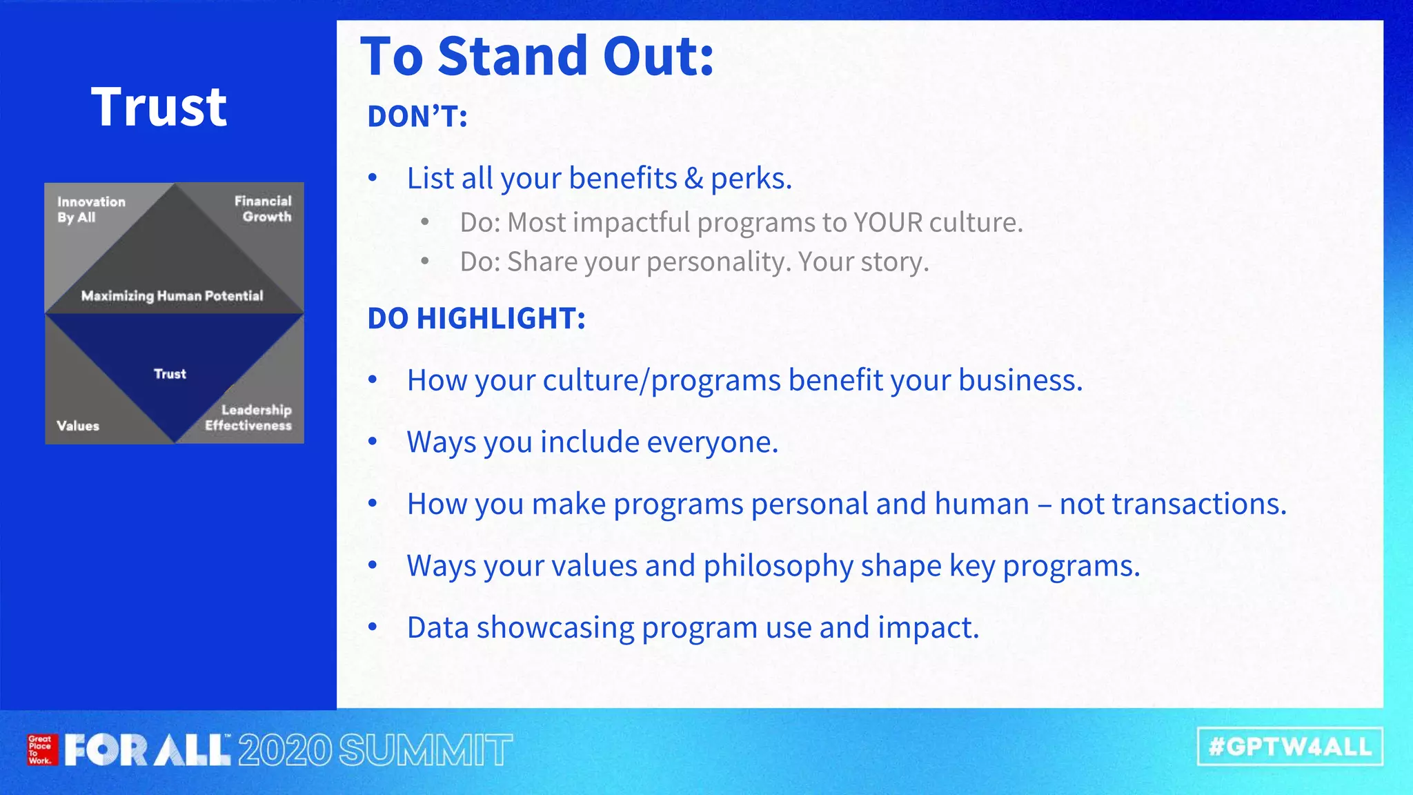 Trust DON’T:
• List all your benefits & perks.
• Do: Most impactful programs to YOUR culture.
• Do: Share your personality. Your story.
DO HIGHLIGHT:
• How your culture/programs benefit your business.
• Ways you include everyone.
• How you make programs personal and human – not transactions.
• Ways your values and philosophy shape key programs.
• Data showcasing program use and impact.
To Stand Out:
 