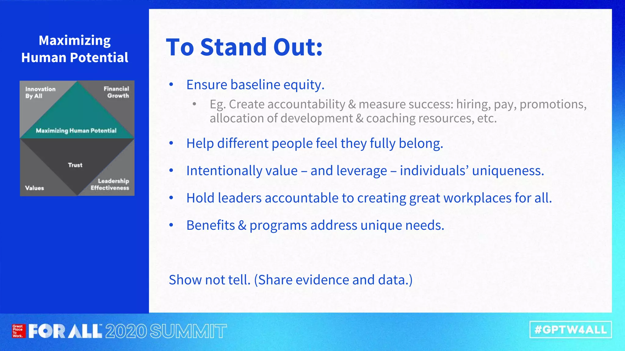• Ensure baseline equity.
• Eg. Create accountability & measure success: hiring, pay, promotions,
allocation of development & coaching resources, etc.
• Help different people feel they fully belong.
• Intentionally value – and leverage – individuals’ uniqueness.
• Hold leaders accountable to creating great workplaces for all.
• Benefits & programs address unique needs.
Show not tell. (Share evidence and data.)
Maximizing
Human Potential To Stand Out:
 