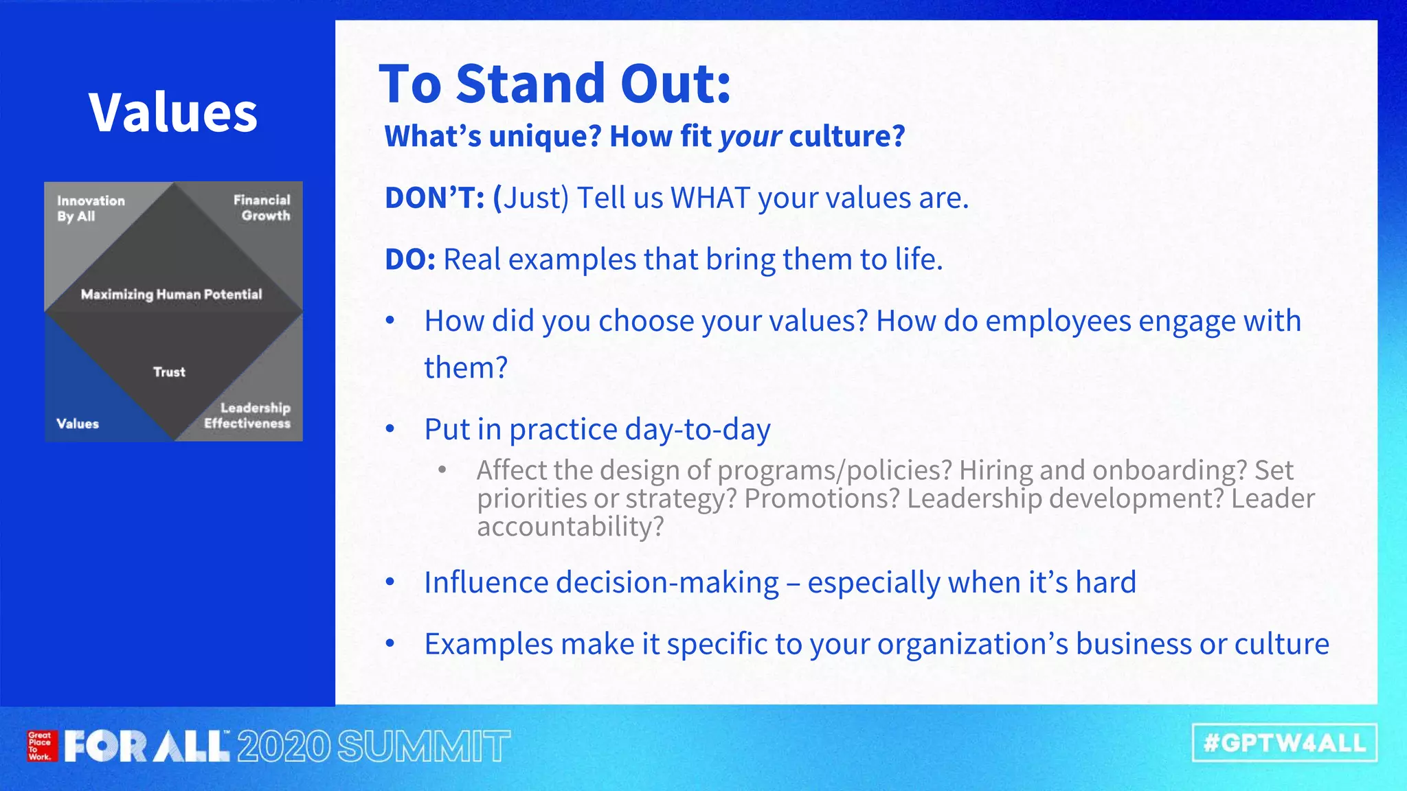 Values What’s unique? How fit your culture?
DON’T: (Just) Tell us WHAT your values are.
DO: Real examples that bring them to life.
• How did you choose your values? How do employees engage with
them?
• Put in practice day-to-day
• Affect the design of programs/policies? Hiring and onboarding? Set
priorities or strategy? Promotions? Leadership development? Leader
accountability?
• Influence decision-making – especially when it’s hard
• Examples make it specific to your organization’s business or culture
To Stand Out:
 