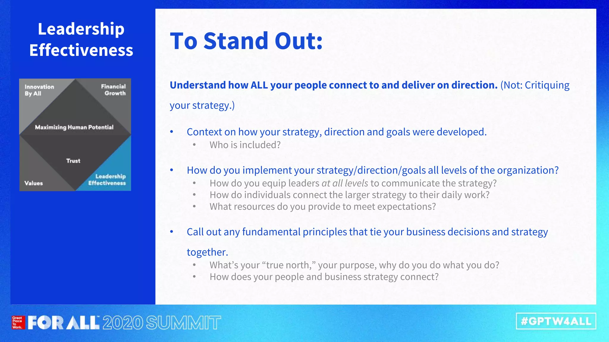 To Stand Out:
Leadership
Effectiveness
Understand how ALL your people connect to and deliver on direction. (Not: Critiquing
your strategy.)
• Context on how your strategy, direction and goals were developed.
• Who is included?
• How do you implement your strategy/direction/goals all levels of the organization?
• How do you equip leaders at all levels to communicate the strategy?
• How do individuals connect the larger strategy to their daily work?
• What resources do you provide to meet expectations?
• Call out any fundamental principles that tie your business decisions and strategy
together.
• What’s your “true north,” your purpose, why do you do what you do?
• How does your people and business strategy connect?
 