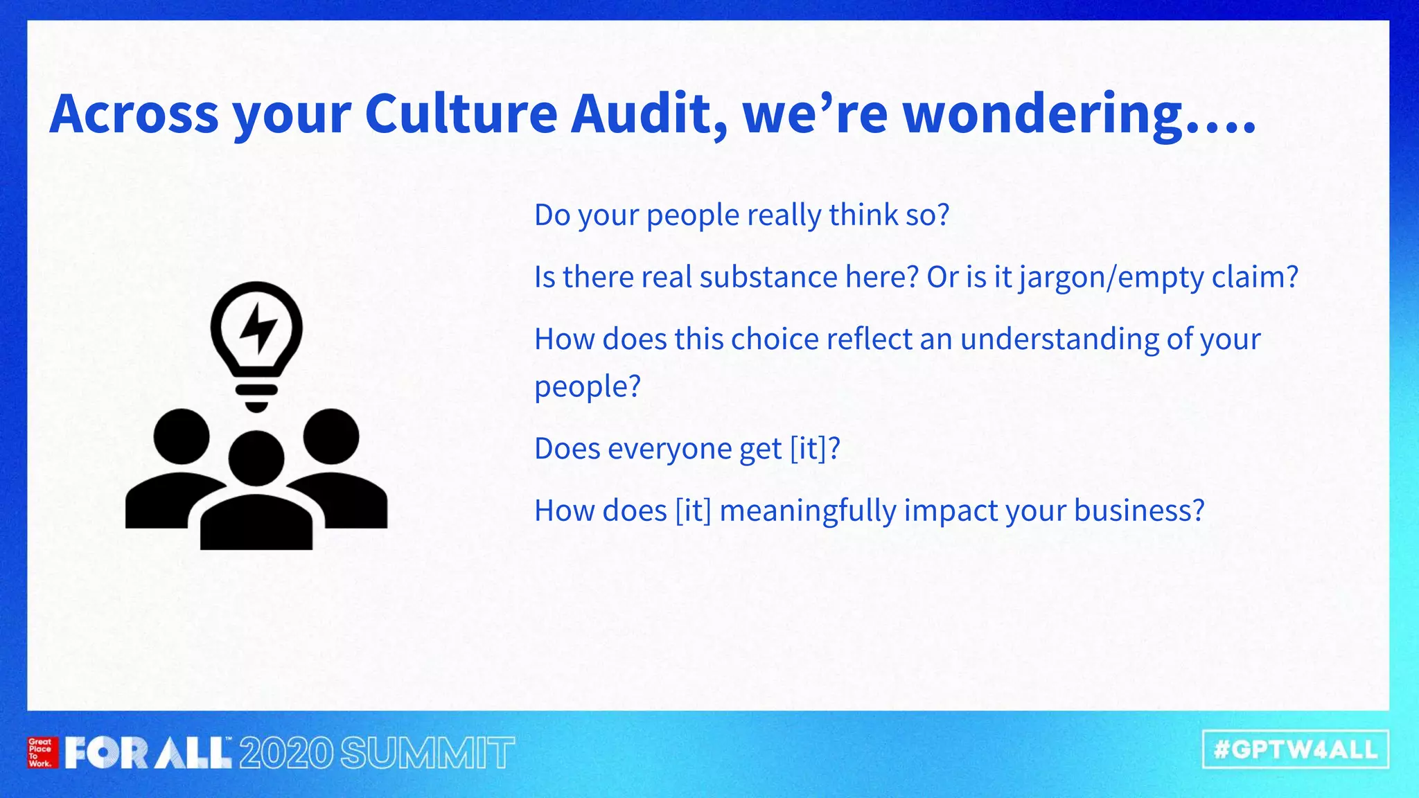 Across your Culture Audit, we’re wondering….
Do your people really think so?
Is there real substance here? Or is it jargon/empty claim?
How does this choice reflect an understanding of your
people?
Does everyone get [it]?
How does [it] meaningfully impact your business?
 