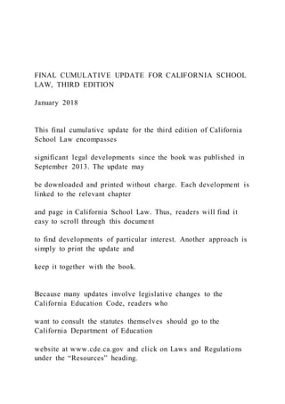 FINAL CUMULATIVE UPDATE FOR CALIFORNIA SCHOOL
LAW, THIRD EDITION
January 2018
This final cumulative update for the third edition of California
School Law encompasses
significant legal developments since the book was published in
September 2013. The update may
be downloaded and printed without charge. Each development is
linked to the relevant chapter
and page in California School Law. Thus, readers will find it
easy to scroll through this document
to find developments of particular interest. Another approach is
simply to print the update and
keep it together with the book.
Because many updates involve legislative changes to the
California Education Code, readers who
want to consult the statutes themselves should go to the
California Department of Education
website at www.cde.ca.gov and click on Laws and Regulations
under the “Resources” heading.
 