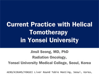 Current Practice with Helical
Tomotherapy
in Yonsei University
Jinsil Seong, MD, PhD
Radiation Oncology,
Yonsei University Medical College, Seoul, Korea
AERO/KIRAMS/YONSEI Liver Round Table Meeting, Seoul, Korea,
 