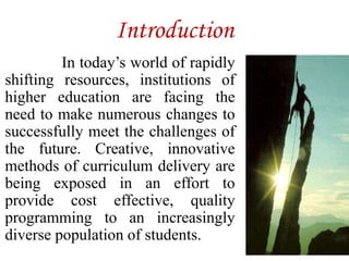 Introduction
In today’s world of rapidly
shifting resources, institutions of
higher education are facing the
need to make numerous changes to
successfully meet the challenges of
the future. Creative, innovative
methods of curriculum delivery are
being exposed in an effort to
provide cost effective, quality
programming to an increasingly
diverse population of students.
 