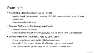Examples
• Authorship Identification in Greek Tweets
• Modern Greek Twitter corpus consisting of 12,973 tweets retrieved from 10 Greek
popular users
• Character and word n-grams
• Forensic Stylometry for Anonymous Emails
• Frequent pattern technique
• Company email dataset containing 200,399 real-life emails from 158 employees
• Dream of the Red Chamber (1759) by Cao Xuegin
• First, a circulation of hand-written 80 chapters of novel
• Cheng-Gao’s first printed edition: 40 additional chapters being added
• The “chrono-devide” proven lastly via SVC-RFE with 10-50 features*
* Hu et al. (2014)
 