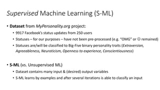 Supervised Machine Learning (S-ML)
• Dataset from MyPersonality.org project:
• 9917 Facebook’s status updates from 250 users
• Statuses – for our purposes – have not been pre-processed (e.g. “OMG” or  remained)
• Statuses are/will be classified to Big-Five binary personality traits (Extroversion,
Agreeableness, Neuroticism, Openness to experience, Conscientiousness)
• S-ML (vs. Unsupervised ML)
• Dataset contains many input & (desired) output variables
• S-ML learns by examples and after several iterations is able to classify an input
 