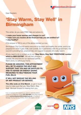 Dear Resident,



‘Stay Warm, Stay Well’ in
Birmingham
This winter, do you want FREE help and advice to:
• make your home warmer and cheaper to run?
• make sure you receive all the financial help you are entitled to?
• stay healthy?
If the answer is YES to any of the above contact us now.
Birmingham City Council wants everyone to be warm and healthy this winter, and to be
prepared for when it gets really cold outside. So in partnership with the government, the
council is providing free, practical help and support to people who really need it.
All you need to do is contact us on our ‘Stay Warm, Stay Well’ FREEPHONE number
which is 0800 0337967. We will then arrange a
suitable day and time for our approved partner,
Warm Zone, to call at your home.
PLEASE BE ASSURED, THIS APPOINTMENT
WILL BE TO ASSESS THE HELP AND
SUPPORT THAT YOU MAY BE ENTITLED TO,
AND TO ADVISE ON ENERGY SAVING
MEASURES TO HELP REDUCE YOUR
FUEL BILLS.
IT WILL NOT INVOLVE THE SELLING
OF ANY PRODUCT OR SERVICE.
The offer ends on 31st March, so get in touch
now to make sure that you ‘Stay Warm, Stay
Well’. We look forward to hearing from you.

If you, or someone who supports you, wants to verify this scheme
contact us on telephone number 0121 303 4559 during office hours, by
email at partnershipsteam@birmingham.gov.uk or in writing at
Strategic Housing Services, PO Box 16533, Birmingham, B2 2GT
 
