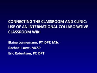 Connecting the Classroom and Clinic: Use of an International Collaborative Classroom Wiki Elaine Lonnemann, PT, DPT, MSc Rachael Lowe, MCSP Eric Robertson, PT, DPT 