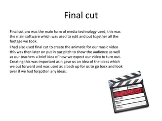 Final cut
Final cut pro was the main form of media technology used, this was
the main software which was used to edit and put together all the
footage we took.
I had also used final cut to create the animatic for our music video
this was then later on put in our pitch to show the audience as well
as our teachers a brief idea of how we expect our video to turn out.
Creating this was important as it gave us an idea of the ideas which
we put forward and was used as a back up for us to go back and look
over if we had forgotten any ideas.
 