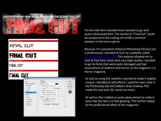 For the title font I decided that I wanted to go with
quite a distressed font. The slashes in “Final Cut” could
be compared to the cutting of a knife a common
weapon in the horror genre.
Because I’m somewhat skilled at Photoshop CS5 but not
a professional, I decided to turn to a website called
http://www.dafont.com/. This website allowed me to
look at free fonts what were very high quality. I decided
to go for fonts that were quite damaged and had
associations of violence and horror, as the magazine is a
horror magazine.
As well as using this website I wanted to make it slightly
unique. I decided to add effects I used the layer style in
the Photoshop tab and added a drop shadow. This
made the text look 3D; stand out more.
As well as this I added an outer glow almost to make it
seem like the text is in fact glowing. This further added
to the professional effect of the magazine.
 