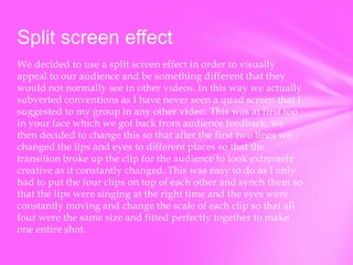 Split screen effect
We decided to use a split screen effect in order to visually
appeal to our audience and be something different that they
would not normally see in other videos. In this way we actually
subverted conventions as I have never seen a quad screen that I
suggested to my group in any other video. This was at first too
in your face which we got back from audience feedback, we
then decided to change this so that after the first two lines we
changed the lips and eyes to different places so that the
transition broke up the clip for the audience to look extremely
creative as it constantly changed. This was easy to do as I only
had to put the four clips on top of each other and synch them so
that the lips were singing at the right time and the eyes were
constantly moving and change the scale of each clip so that all
four were the same size and fitted perfectly together to make
one entire shot.

 